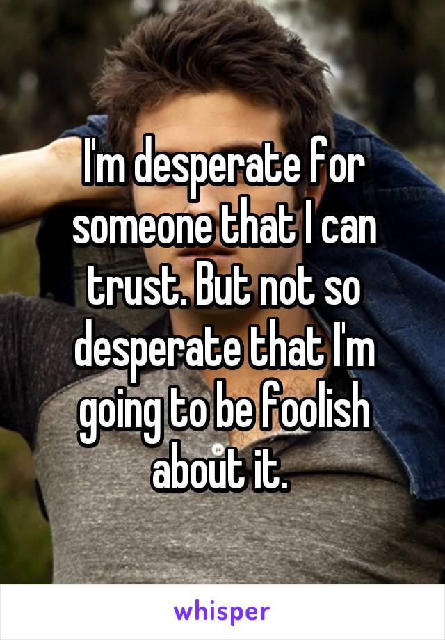 I'm desperate for someone that I can trust. But not so desperate that I'm going to be foolish about it. 