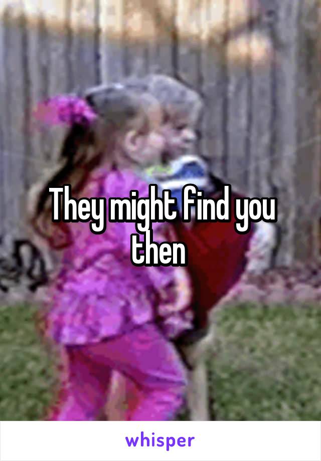 They might find you then 