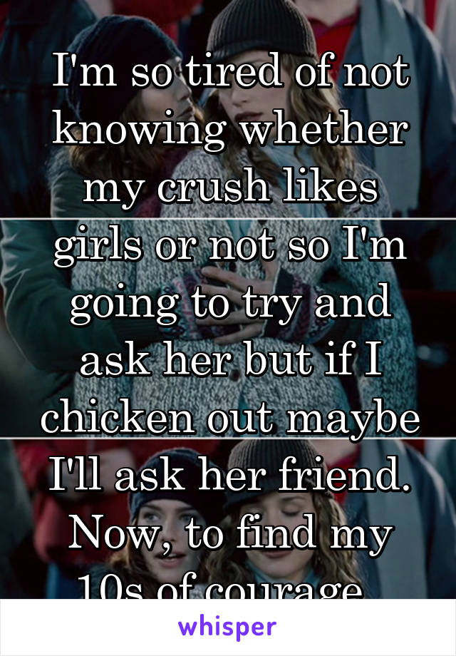 I'm so tired of not knowing whether my crush likes girls or not so I'm going to try and ask her but if I chicken out maybe I'll ask her friend. Now, to find my 10s of courage. 