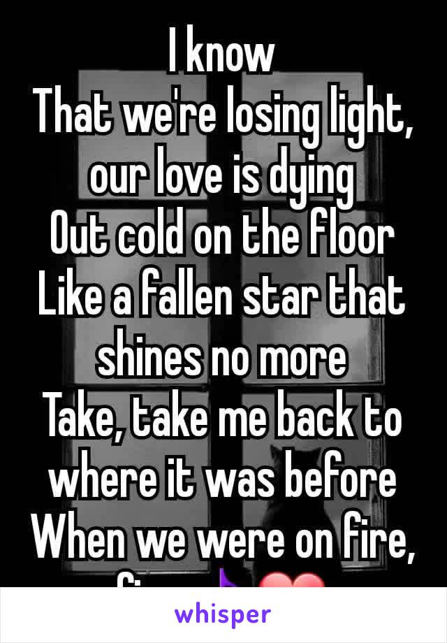 I know
That we're losing light, our love is dying
Out cold on the floor
Like a fallen star that shines no more
Take, take me back to where it was before
When we were on fire, fire🎵❤