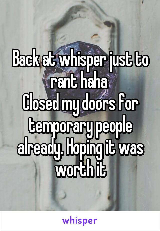 Back at whisper just to rant haha 
Closed my doors for temporary people already. Hoping it was worth it