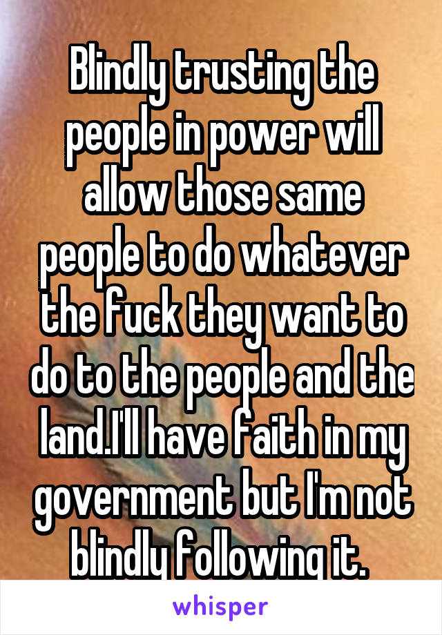 Blindly trusting the people in power will allow those same people to do whatever the fuck they want to do to the people and the land.I'll have faith in my government but I'm not blindly following it. 