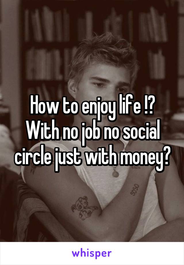 How to enjoy life !? With no job no social circle just with money?