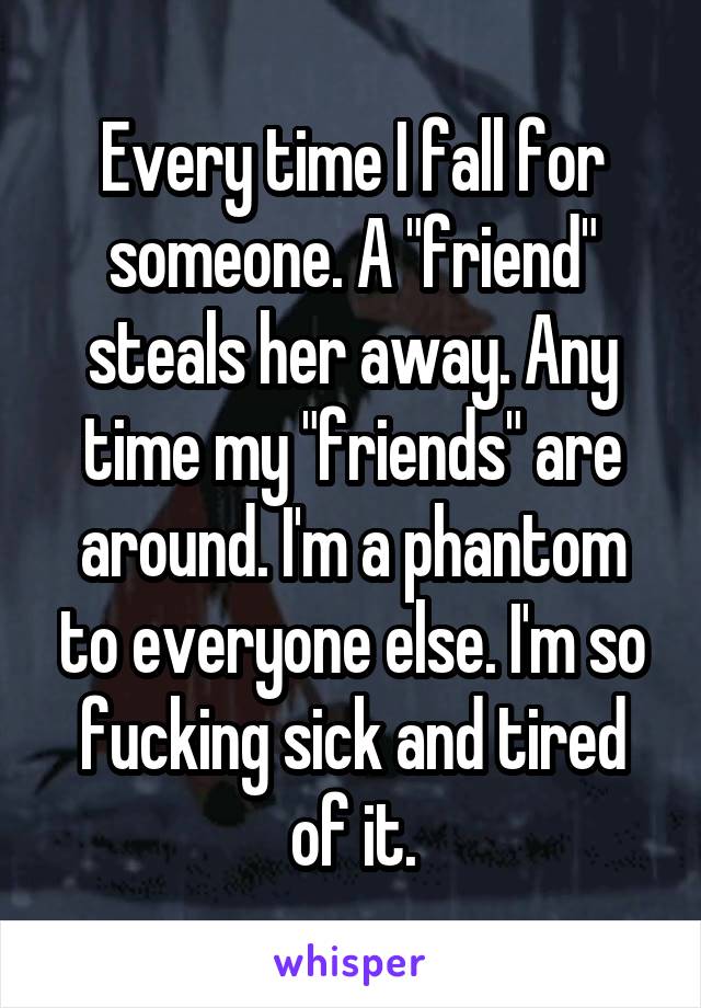 Every time I fall for someone. A "friend" steals her away. Any time my "friends" are around. I'm a phantom to everyone else. I'm so fucking sick and tired of it.