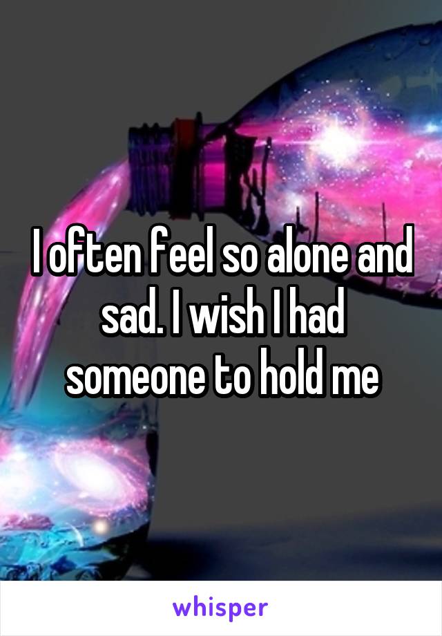 I often feel so alone and sad. I wish I had someone to hold me