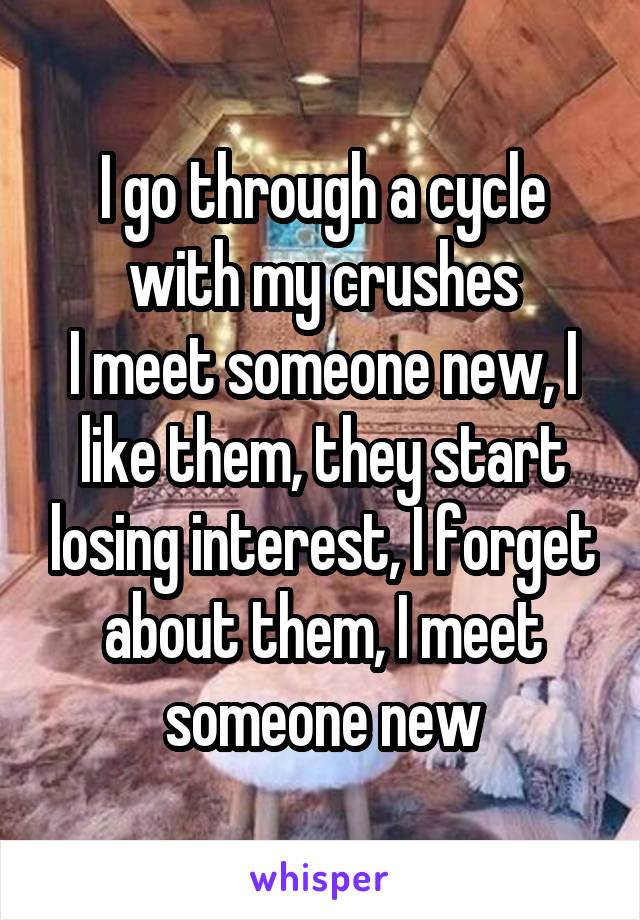 I go through a cycle with my crushes
I meet someone new, I like them, they start losing interest, I forget about them, I meet someone new