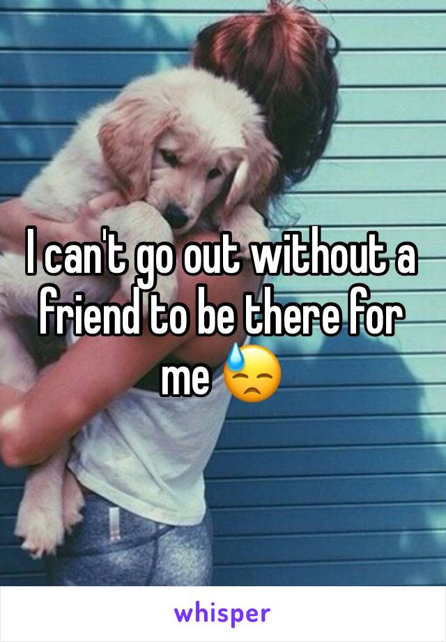 I can't go out without a friend to be there for me 😓