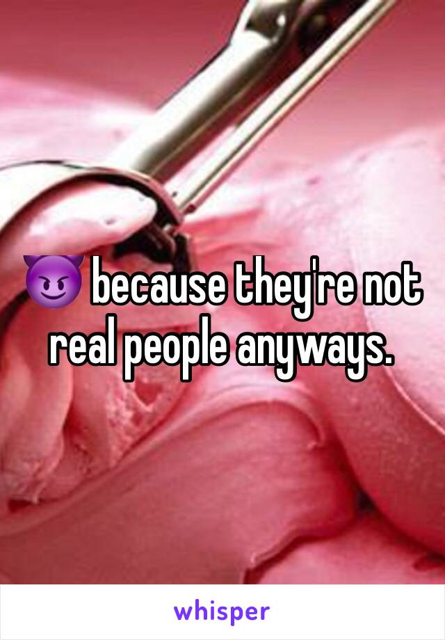 😈 because they're not real people anyways.