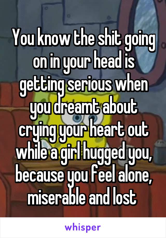 You know the shit going on in your head is getting serious when you dreamt about crying your heart out while a girl hugged you, because you feel alone, miserable and lost 