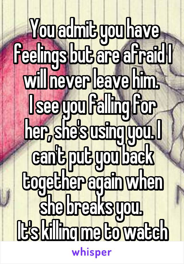  You admit you have feelings but are afraid I will never leave him. 
I see you falling for her, she's using you. I can't put you back together again when she breaks you. 
It's killing me to watch