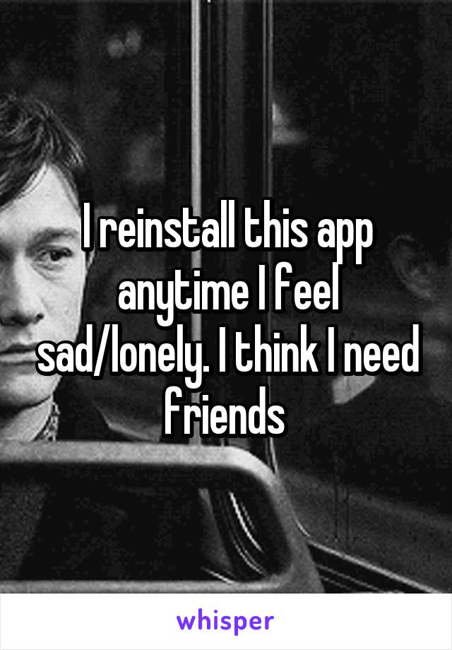 I reinstall this app anytime I feel sad/lonely. I think I need friends 