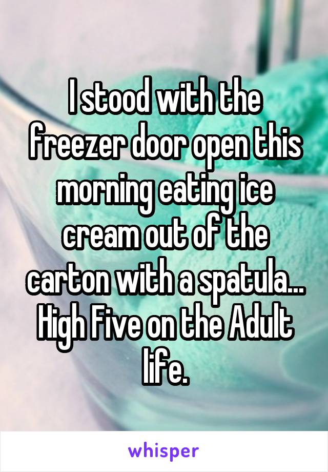 I stood with the freezer door open this morning eating ice cream out of the carton with a spatula... High Five on the Adult life.