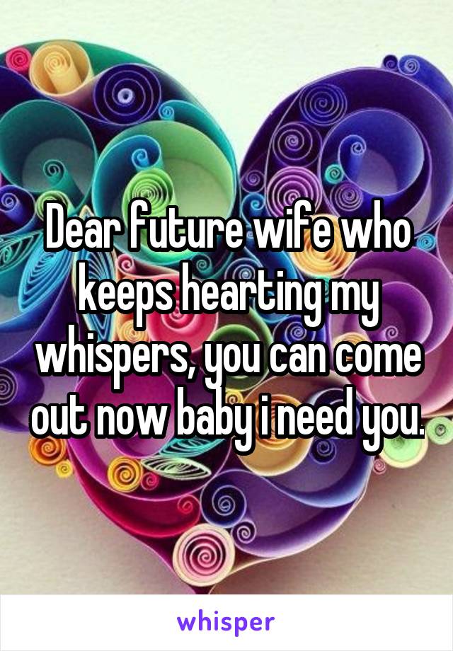 Dear future wife who keeps hearting my whispers, you can come out now baby i need you.