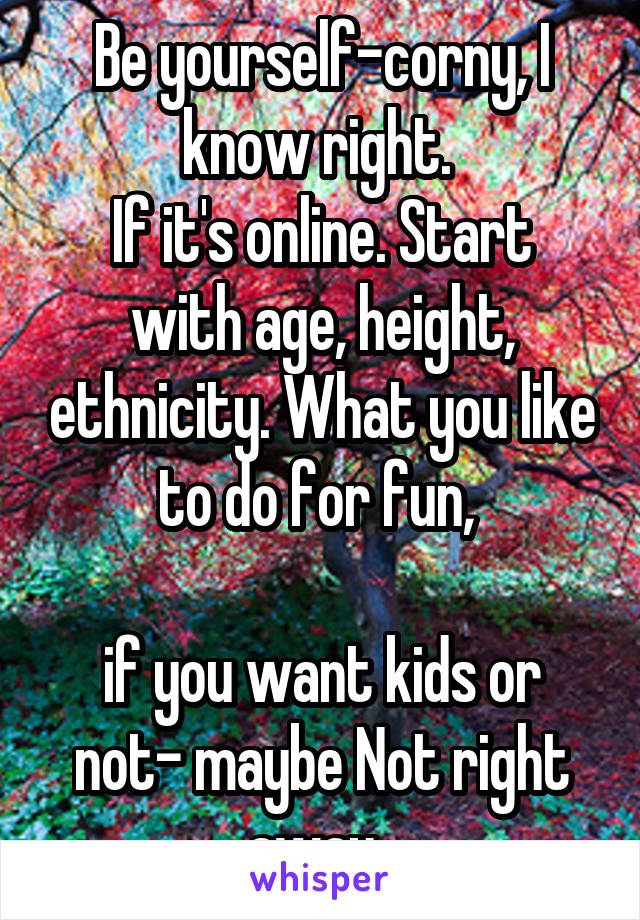 Be yourself-corny, I know right. 
If it's online. Start with age, height, ethnicity. What you like to do for fun, 

if you want kids or not- maybe Not right away. 