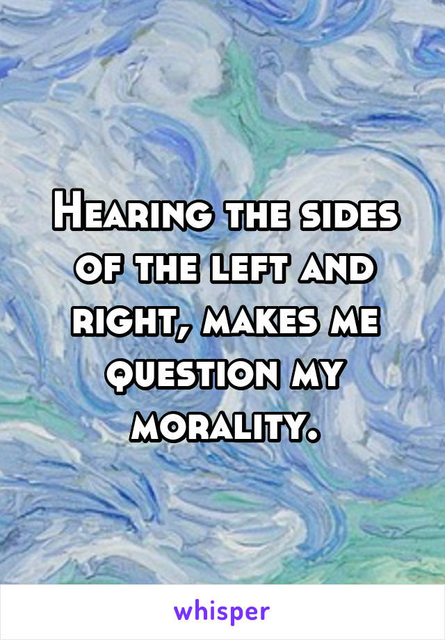 Hearing the sides of the left and right, makes me question my morality.