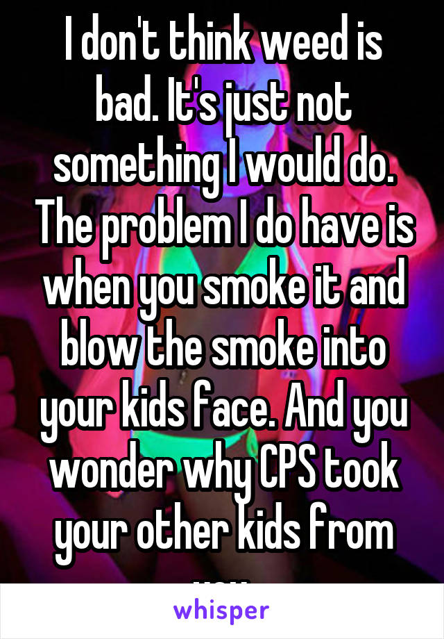 I don't think weed is bad. It's just not something I would do. The problem I do have is when you smoke it and blow the smoke into your kids face. And you wonder why CPS took your other kids from you.