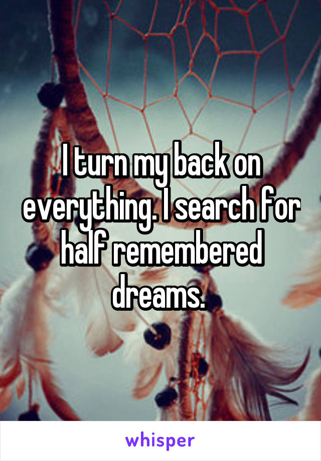 I turn my back on everything. I search for half remembered dreams. 