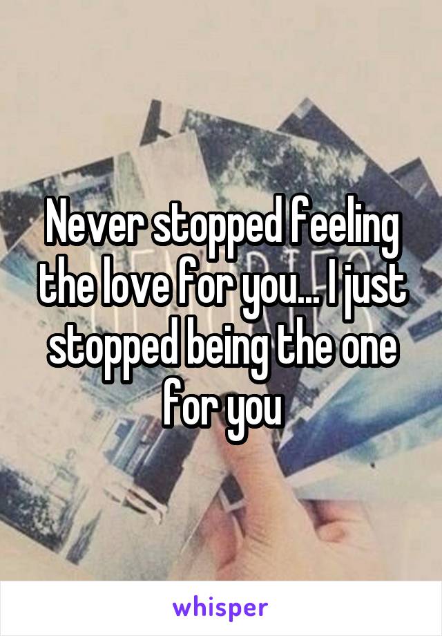 Never stopped feeling the love for you... I just stopped being the one for you