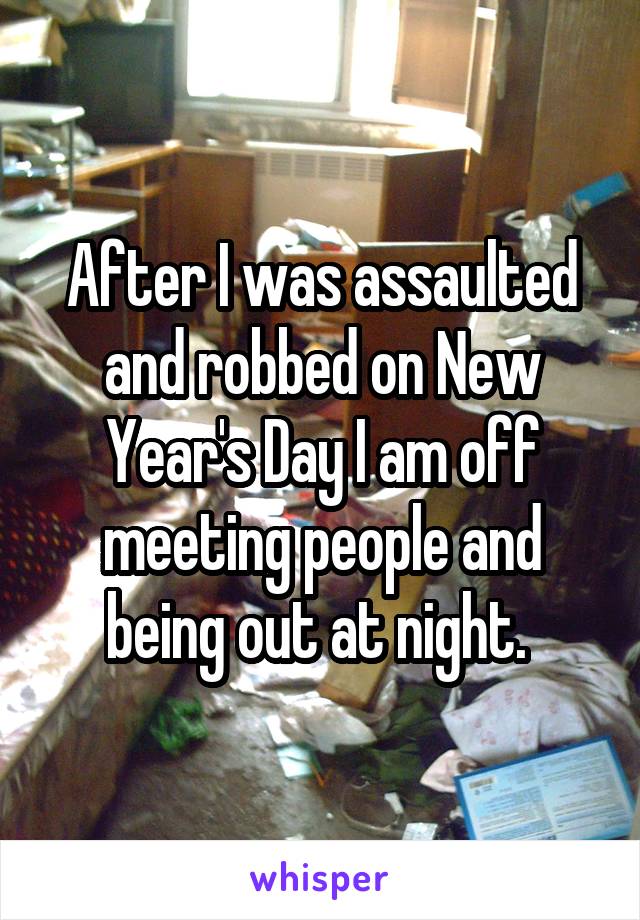 After I was assaulted and robbed on New Year's Day I am off meeting people and being out at night. 