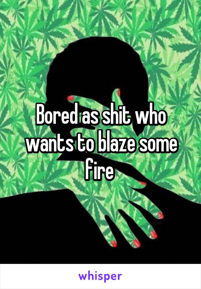 Bored as shit who wants to blaze some fire 