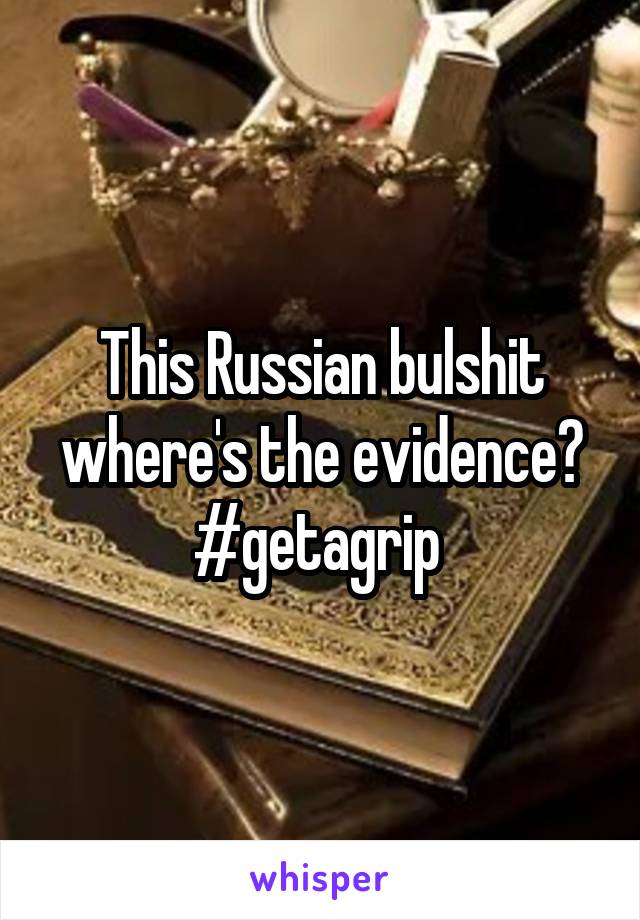 This Russian bulshit where's the evidence? #getagrip 