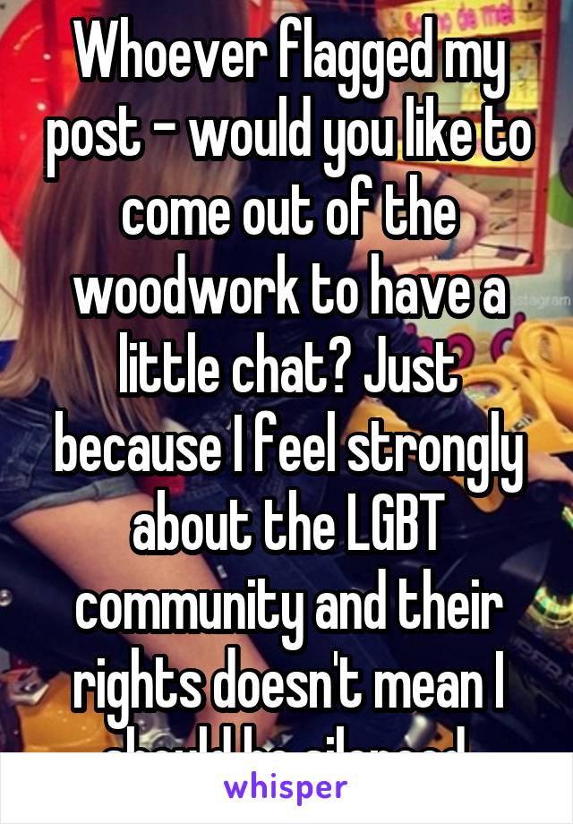 Whoever flagged my post - would you like to come out of the woodwork to have a little chat? Just because I feel strongly about the LGBT community and their rights doesn't mean I should be silenced.