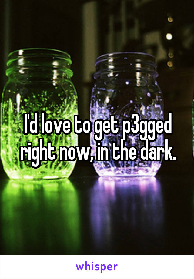 I'd love to get p3gged right now, in the dark.