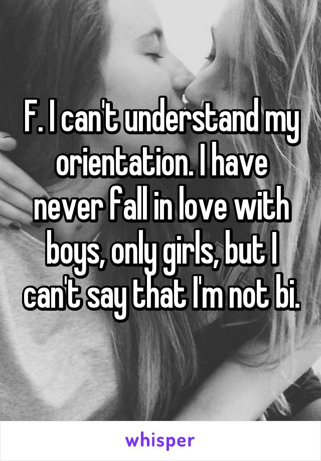 F. I can't understand my orientation. I have never fall in love with boys, only girls, but I can't say that I'm not bi. 