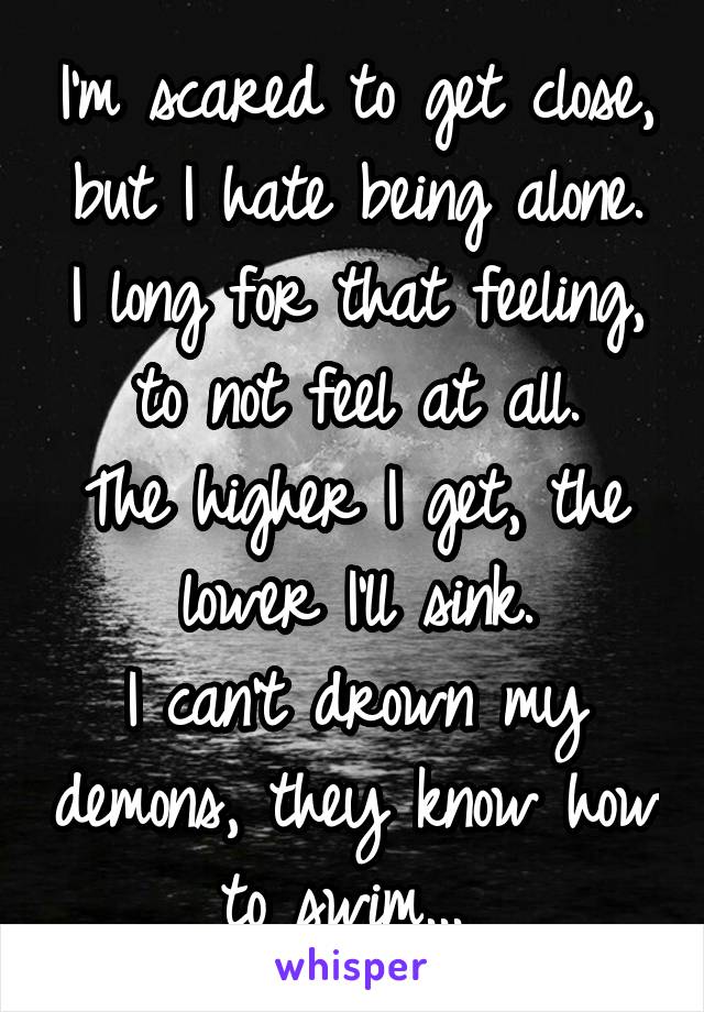 I'm scared to get close, but I hate being alone.
I long for that feeling, to not feel at all.
The higher I get, the lower I'll sink.
I can't drown my demons, they know how to swim... 