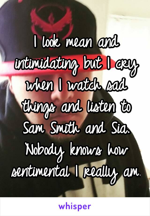 I look mean and intimidating but I cry when I watch sad things and listen to Sam Smith and Sia. Nobody knows how sentimental I really am.