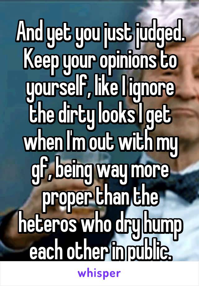 And yet you just judged. Keep your opinions to yourself, like I ignore the dirty looks I get when I'm out with my gf, being way more proper than the heteros who dry hump each other in public.