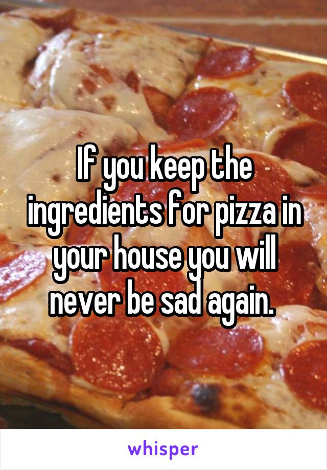 If you keep the ingredients for pizza in your house you will never be sad again. 