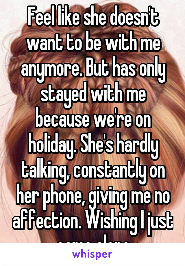 Feel like she doesn't want to be with me anymore. But has only stayed with me because we're on holiday. She's hardly talking, constantly on her phone, giving me no affection. Wishing I just came alone