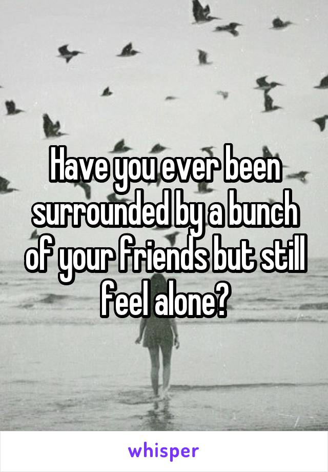 Have you ever been surrounded by a bunch of your friends but still feel alone?