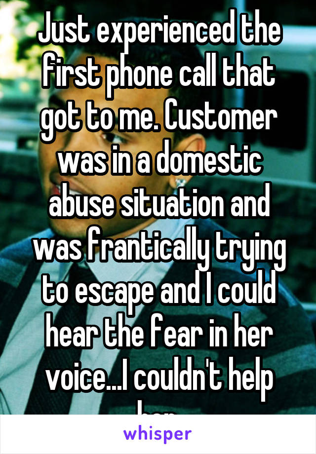 Just experienced the first phone call that got to me. Customer was in a domestic abuse situation and was frantically trying to escape and I could hear the fear in her voice...I couldn't help her.