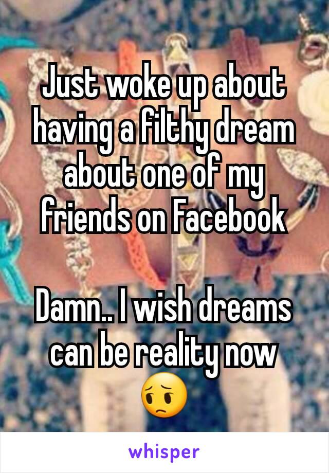 Just woke up about having a filthy dream about one of my friends on Facebook

Damn.. I wish dreams can be reality now 😔