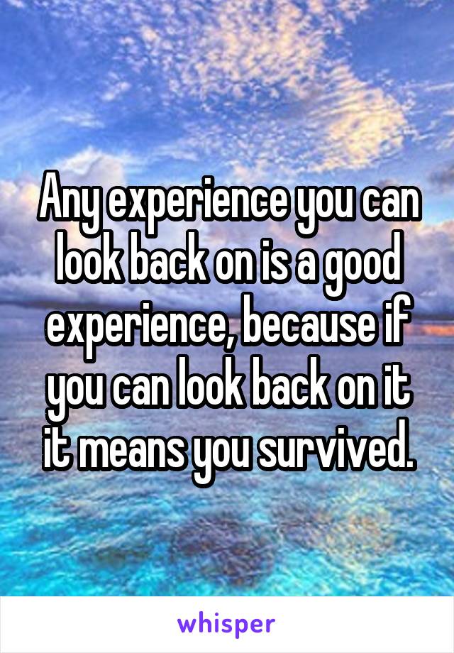 Any experience you can look back on is a good experience, because if you can look back on it it means you survived.