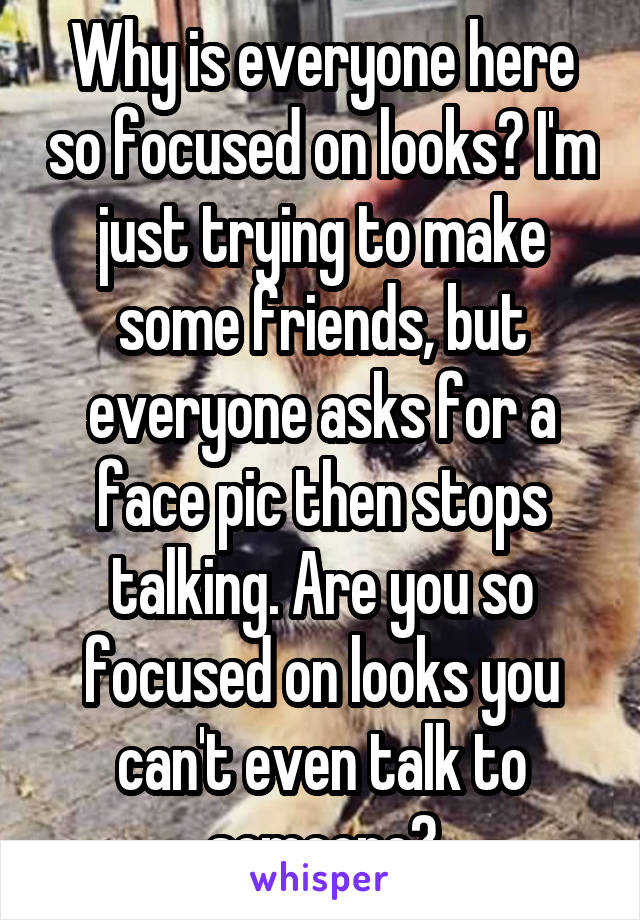 Why is everyone here so focused on looks? I'm just trying to make some friends, but everyone asks for a face pic then stops talking. Are you so focused on looks you can't even talk to someone?