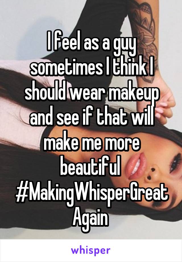 I feel as a guy sometimes I think I should wear makeup and see if that will make me more beautiful 
#MakingWhisperGreatAgain 