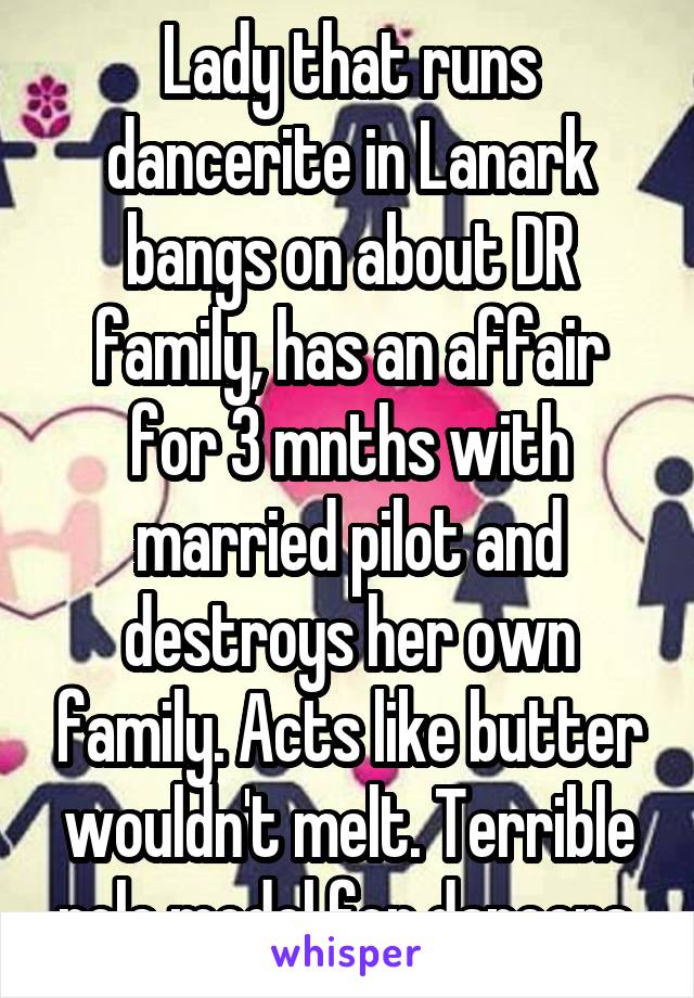 Lady that runs dancerite in Lanark bangs on about DR family, has an affair for 3 mnths with married pilot and destroys her own family. Acts like butter wouldn't melt. Terrible role model for dancers.