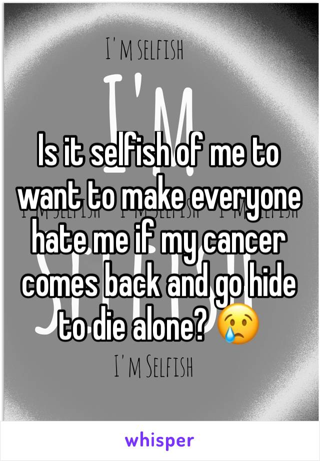 Is it selfish of me to want to make everyone hate me if my cancer comes back and go hide to die alone? 😢