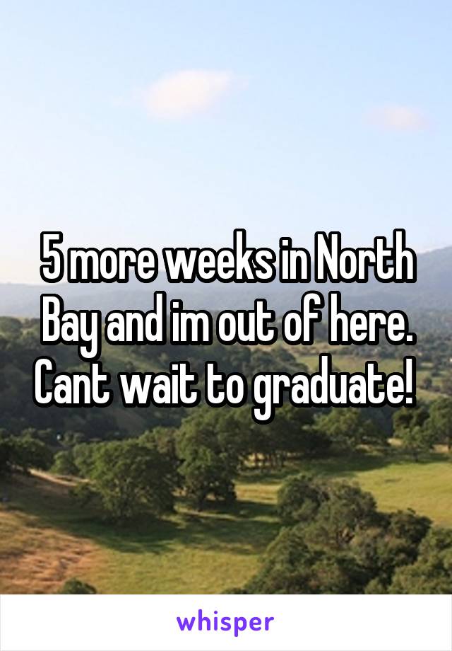 5 more weeks in North Bay and im out of here. Cant wait to graduate! 