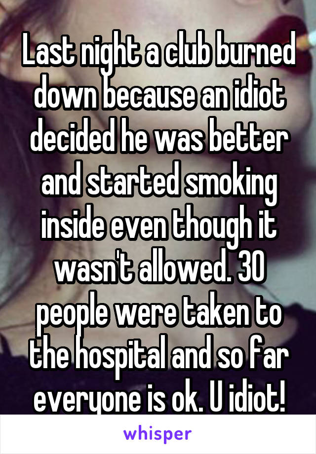 Last night a club burned down because an idiot decided he was better and started smoking inside even though it wasn't allowed. 30 people were taken to the hospital and so far everyone is ok. U idiot!