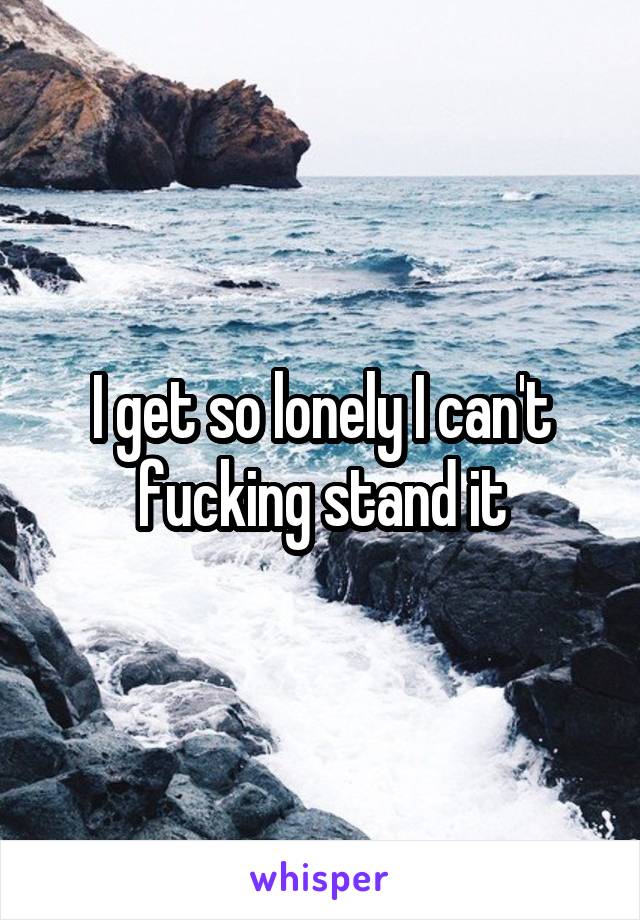 I get so lonely I can't fucking stand it