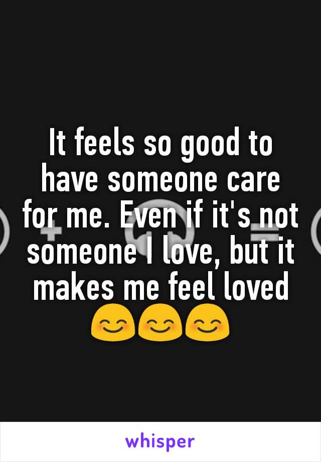 It feels so good to have someone care for me. Even if it's not someone I love, but it makes me feel loved
😊😊😊