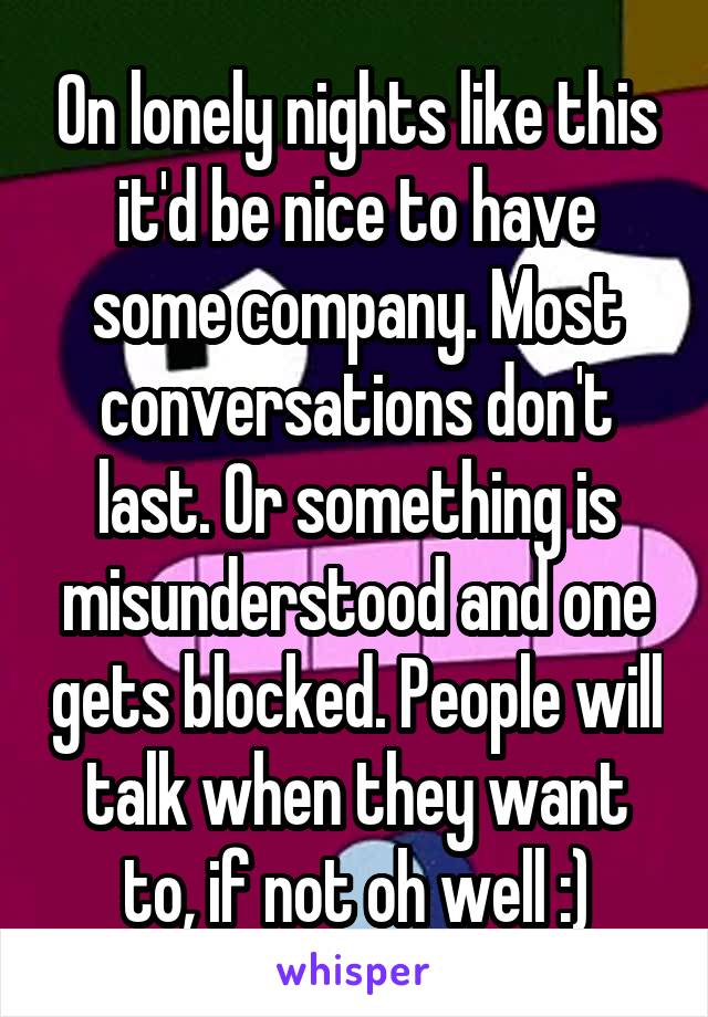 On lonely nights like this it'd be nice to have some company. Most conversations don't last. Or something is misunderstood and one gets blocked. People will talk when they want to, if not oh well :)