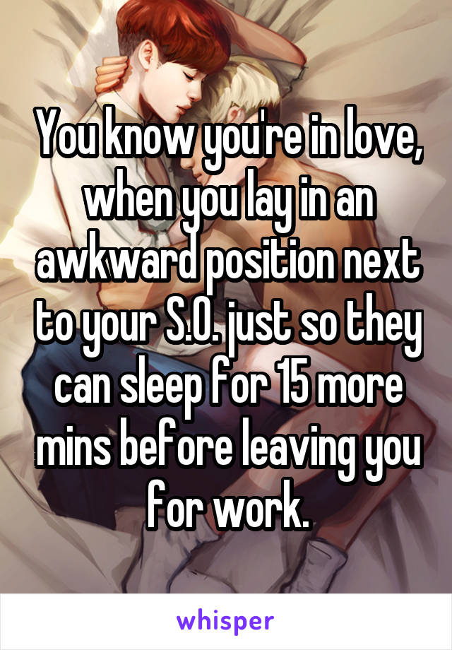 You know you're in love, when you lay in an awkward position next to your S.O. just so they can sleep for 15 more mins before leaving you for work.