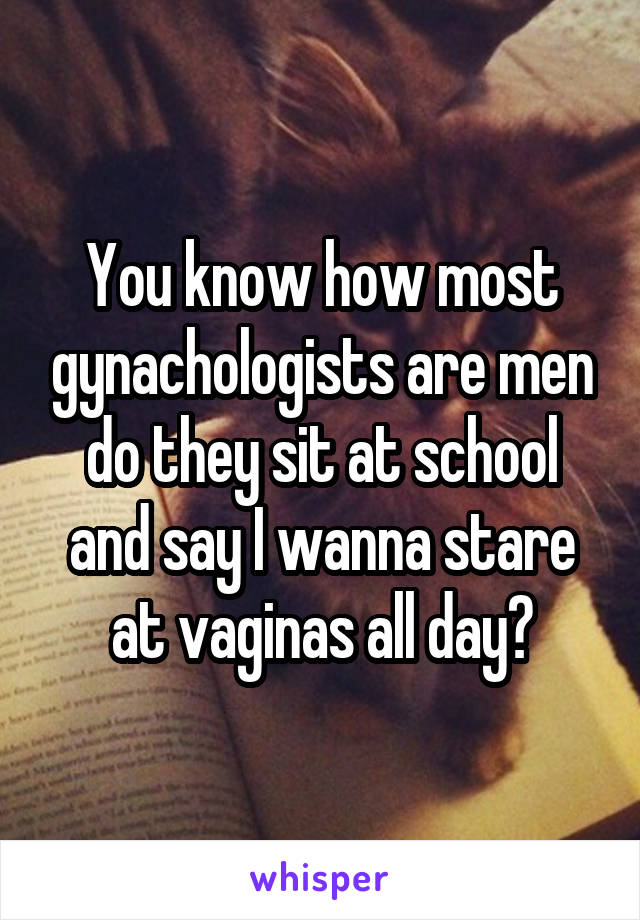 You know how most gynachologists are men do they sit at school and say I wanna stare at vaginas all day?