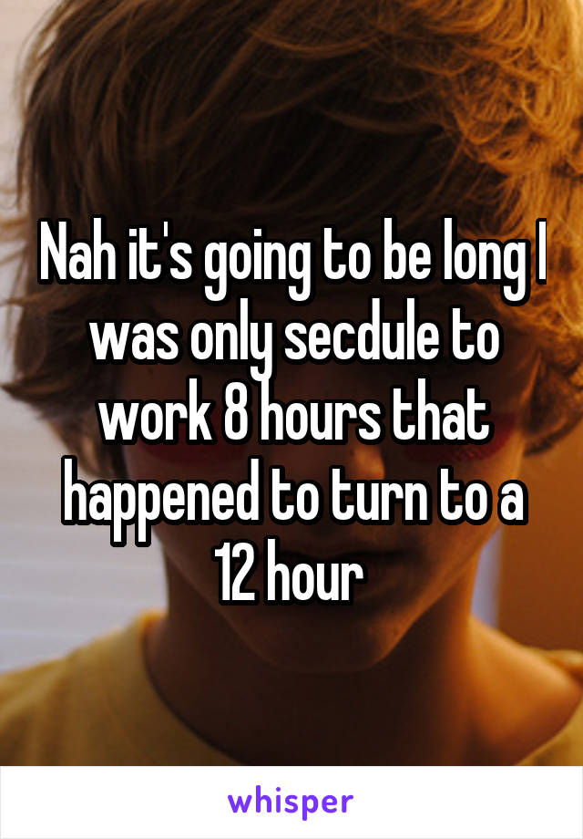 Nah it's going to be long I was only secdule to work 8 hours that happened to turn to a 12 hour 