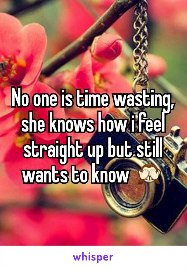 No one is time wasting,  she knows how i feel straight up but still wants to know 🙈